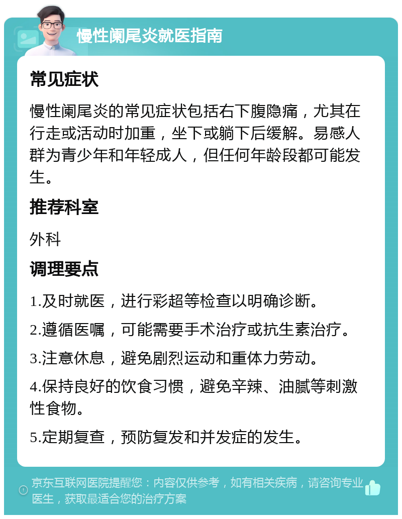 慢性阑尾炎就医指南 常见症状 慢性阑尾炎的常见症状包括右下腹隐痛，尤其在行走或活动时加重，坐下或躺下后缓解。易感人群为青少年和年轻成人，但任何年龄段都可能发生。 推荐科室 外科 调理要点 1.及时就医，进行彩超等检查以明确诊断。 2.遵循医嘱，可能需要手术治疗或抗生素治疗。 3.注意休息，避免剧烈运动和重体力劳动。 4.保持良好的饮食习惯，避免辛辣、油腻等刺激性食物。 5.定期复查，预防复发和并发症的发生。