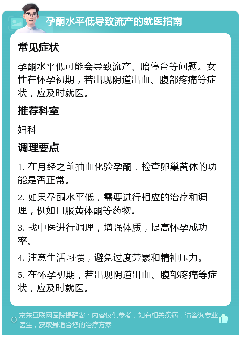 孕酮水平低导致流产的就医指南 常见症状 孕酮水平低可能会导致流产、胎停育等问题。女性在怀孕初期，若出现阴道出血、腹部疼痛等症状，应及时就医。 推荐科室 妇科 调理要点 1. 在月经之前抽血化验孕酮，检查卵巢黄体的功能是否正常。 2. 如果孕酮水平低，需要进行相应的治疗和调理，例如口服黄体酮等药物。 3. 找中医进行调理，增强体质，提高怀孕成功率。 4. 注意生活习惯，避免过度劳累和精神压力。 5. 在怀孕初期，若出现阴道出血、腹部疼痛等症状，应及时就医。