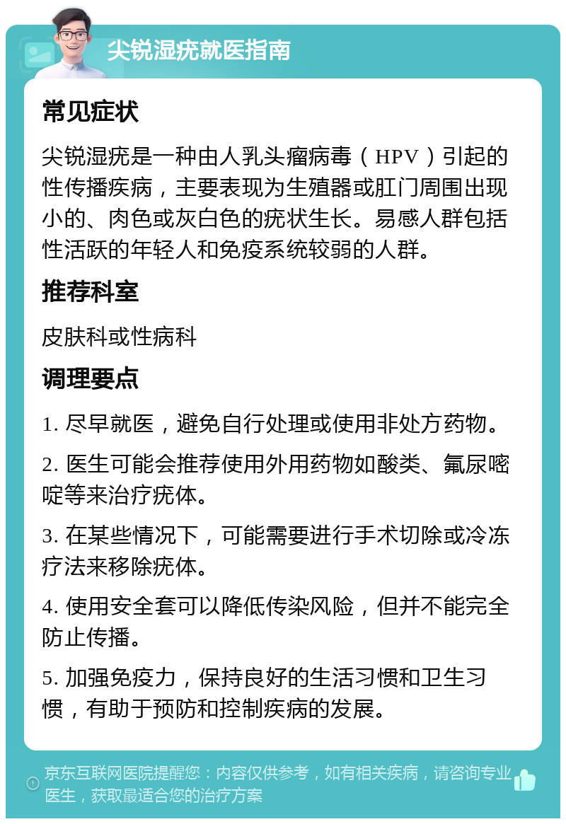 尖锐湿疣就医指南 常见症状 尖锐湿疣是一种由人乳头瘤病毒（HPV）引起的性传播疾病，主要表现为生殖器或肛门周围出现小的、肉色或灰白色的疣状生长。易感人群包括性活跃的年轻人和免疫系统较弱的人群。 推荐科室 皮肤科或性病科 调理要点 1. 尽早就医，避免自行处理或使用非处方药物。 2. 医生可能会推荐使用外用药物如酸类、氟尿嘧啶等来治疗疣体。 3. 在某些情况下，可能需要进行手术切除或冷冻疗法来移除疣体。 4. 使用安全套可以降低传染风险，但并不能完全防止传播。 5. 加强免疫力，保持良好的生活习惯和卫生习惯，有助于预防和控制疾病的发展。