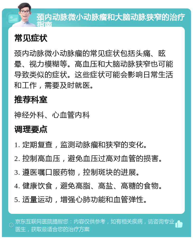 颈内动脉微小动脉瘤和大脑动脉狭窄的治疗指南 常见症状 颈内动脉微小动脉瘤的常见症状包括头痛、眩晕、视力模糊等。高血压和大脑动脉狭窄也可能导致类似的症状。这些症状可能会影响日常生活和工作，需要及时就医。 推荐科室 神经外科、心血管内科 调理要点 1. 定期复查，监测动脉瘤和狭窄的变化。 2. 控制高血压，避免血压过高对血管的损害。 3. 遵医嘱口服药物，控制斑块的进展。 4. 健康饮食，避免高脂、高盐、高糖的食物。 5. 适量运动，增强心肺功能和血管弹性。