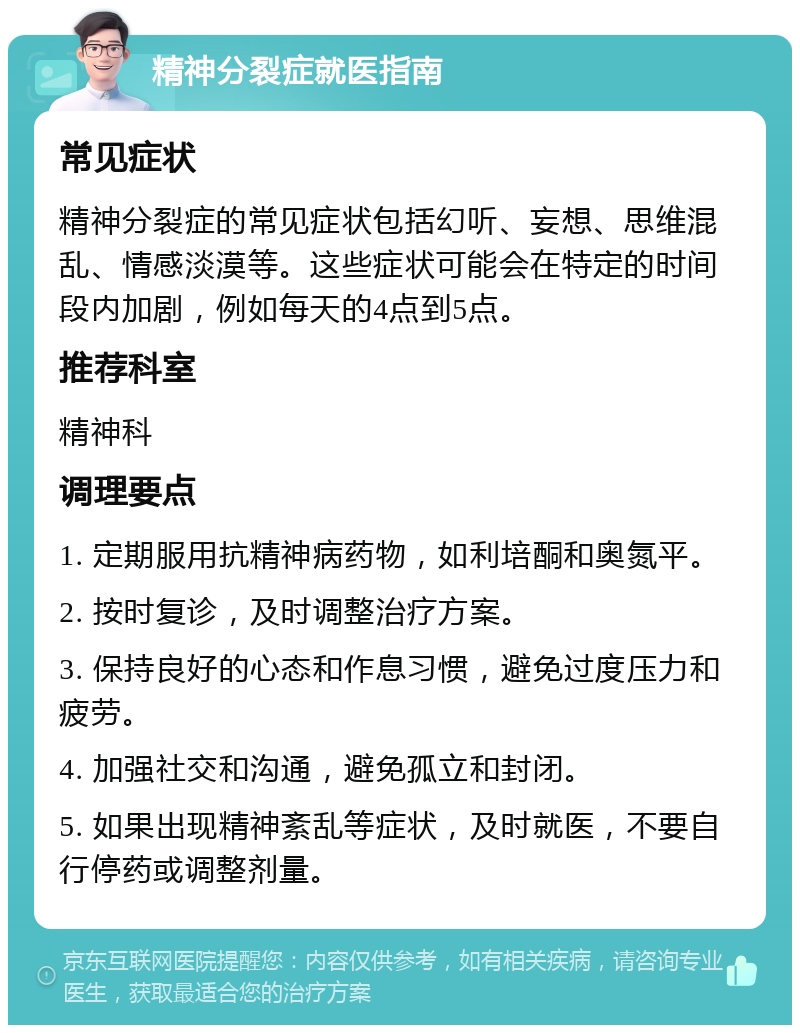 精神分裂症就医指南 常见症状 精神分裂症的常见症状包括幻听、妄想、思维混乱、情感淡漠等。这些症状可能会在特定的时间段内加剧，例如每天的4点到5点。 推荐科室 精神科 调理要点 1. 定期服用抗精神病药物，如利培酮和奥氮平。 2. 按时复诊，及时调整治疗方案。 3. 保持良好的心态和作息习惯，避免过度压力和疲劳。 4. 加强社交和沟通，避免孤立和封闭。 5. 如果出现精神紊乱等症状，及时就医，不要自行停药或调整剂量。