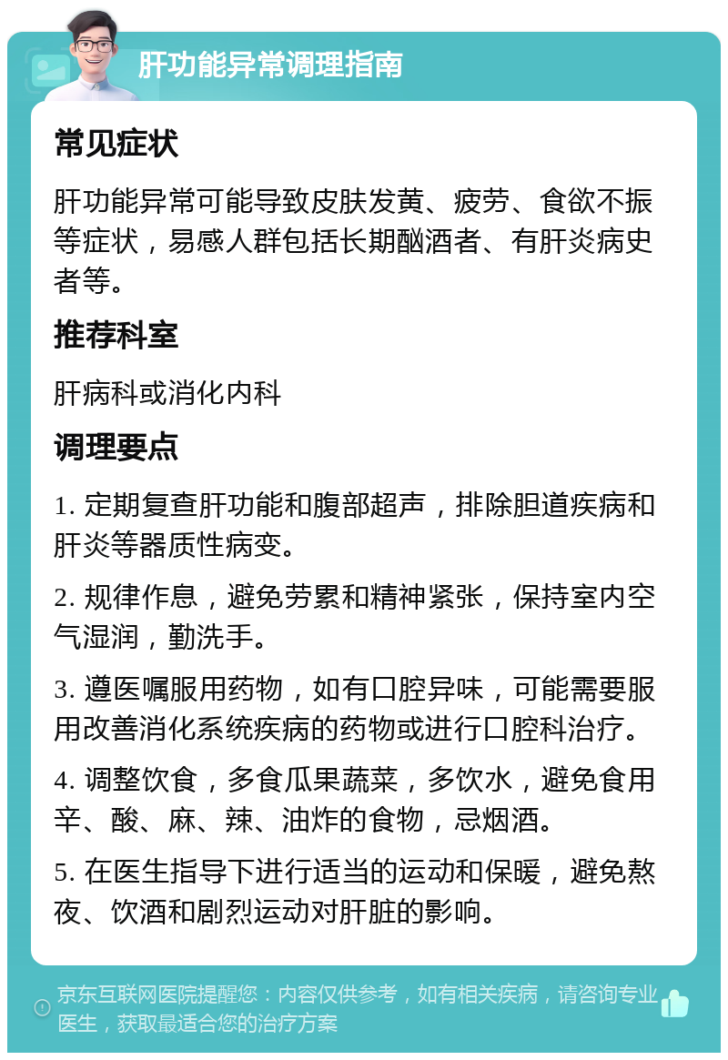 肝功能异常调理指南 常见症状 肝功能异常可能导致皮肤发黄、疲劳、食欲不振等症状，易感人群包括长期酗酒者、有肝炎病史者等。 推荐科室 肝病科或消化内科 调理要点 1. 定期复查肝功能和腹部超声，排除胆道疾病和肝炎等器质性病变。 2. 规律作息，避免劳累和精神紧张，保持室内空气湿润，勤洗手。 3. 遵医嘱服用药物，如有口腔异味，可能需要服用改善消化系统疾病的药物或进行口腔科治疗。 4. 调整饮食，多食瓜果蔬菜，多饮水，避免食用辛、酸、麻、辣、油炸的食物，忌烟酒。 5. 在医生指导下进行适当的运动和保暖，避免熬夜、饮酒和剧烈运动对肝脏的影响。