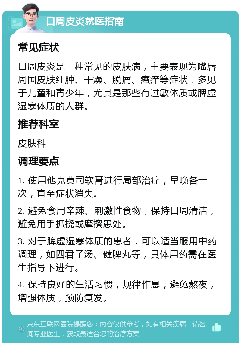 口周皮炎就医指南 常见症状 口周皮炎是一种常见的皮肤病，主要表现为嘴唇周围皮肤红肿、干燥、脱屑、瘙痒等症状，多见于儿童和青少年，尤其是那些有过敏体质或脾虚湿寒体质的人群。 推荐科室 皮肤科 调理要点 1. 使用他克莫司软膏进行局部治疗，早晚各一次，直至症状消失。 2. 避免食用辛辣、刺激性食物，保持口周清洁，避免用手抓挠或摩擦患处。 3. 对于脾虚湿寒体质的患者，可以适当服用中药调理，如四君子汤、健脾丸等，具体用药需在医生指导下进行。 4. 保持良好的生活习惯，规律作息，避免熬夜，增强体质，预防复发。