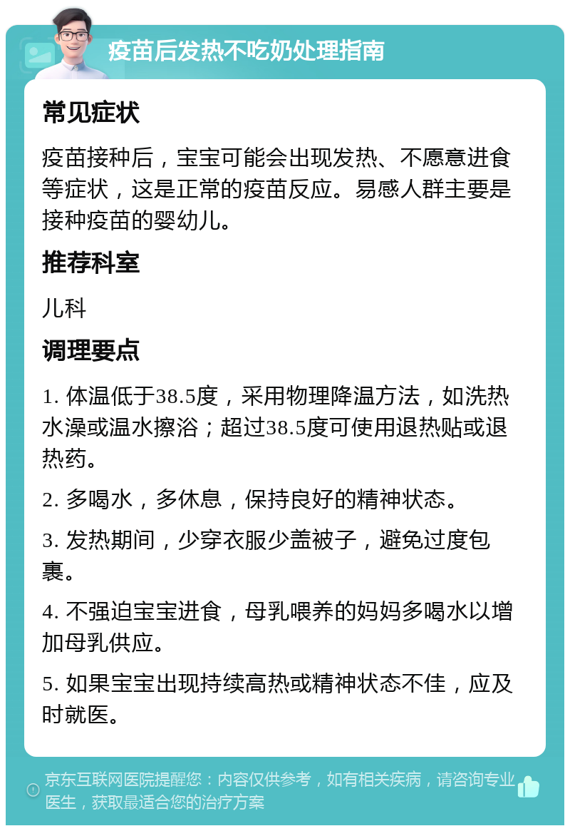 疫苗后发热不吃奶处理指南 常见症状 疫苗接种后，宝宝可能会出现发热、不愿意进食等症状，这是正常的疫苗反应。易感人群主要是接种疫苗的婴幼儿。 推荐科室 儿科 调理要点 1. 体温低于38.5度，采用物理降温方法，如洗热水澡或温水擦浴；超过38.5度可使用退热贴或退热药。 2. 多喝水，多休息，保持良好的精神状态。 3. 发热期间，少穿衣服少盖被子，避免过度包裹。 4. 不强迫宝宝进食，母乳喂养的妈妈多喝水以增加母乳供应。 5. 如果宝宝出现持续高热或精神状态不佳，应及时就医。