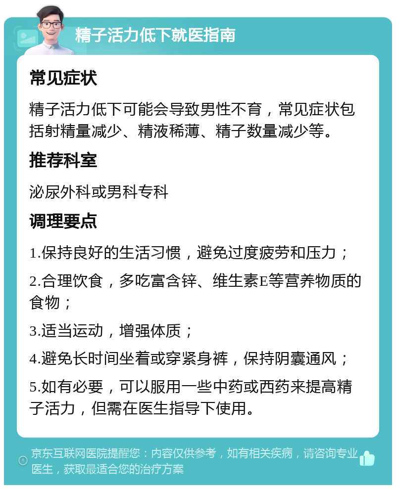 精子活力低下就医指南 常见症状 精子活力低下可能会导致男性不育，常见症状包括射精量减少、精液稀薄、精子数量减少等。 推荐科室 泌尿外科或男科专科 调理要点 1.保持良好的生活习惯，避免过度疲劳和压力； 2.合理饮食，多吃富含锌、维生素E等营养物质的食物； 3.适当运动，增强体质； 4.避免长时间坐着或穿紧身裤，保持阴囊通风； 5.如有必要，可以服用一些中药或西药来提高精子活力，但需在医生指导下使用。