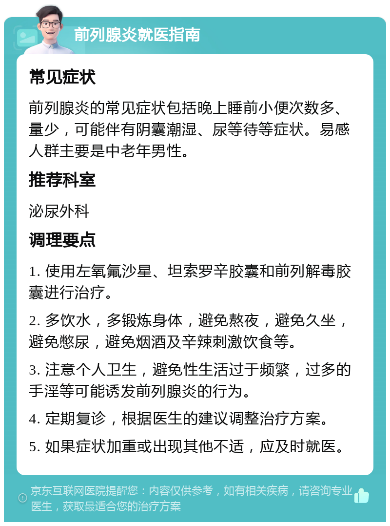 前列腺炎就医指南 常见症状 前列腺炎的常见症状包括晚上睡前小便次数多、量少，可能伴有阴囊潮湿、尿等待等症状。易感人群主要是中老年男性。 推荐科室 泌尿外科 调理要点 1. 使用左氧氟沙星、坦索罗辛胶囊和前列解毒胶囊进行治疗。 2. 多饮水，多锻炼身体，避免熬夜，避免久坐，避免憋尿，避免烟酒及辛辣刺激饮食等。 3. 注意个人卫生，避免性生活过于频繁，过多的手淫等可能诱发前列腺炎的行为。 4. 定期复诊，根据医生的建议调整治疗方案。 5. 如果症状加重或出现其他不适，应及时就医。