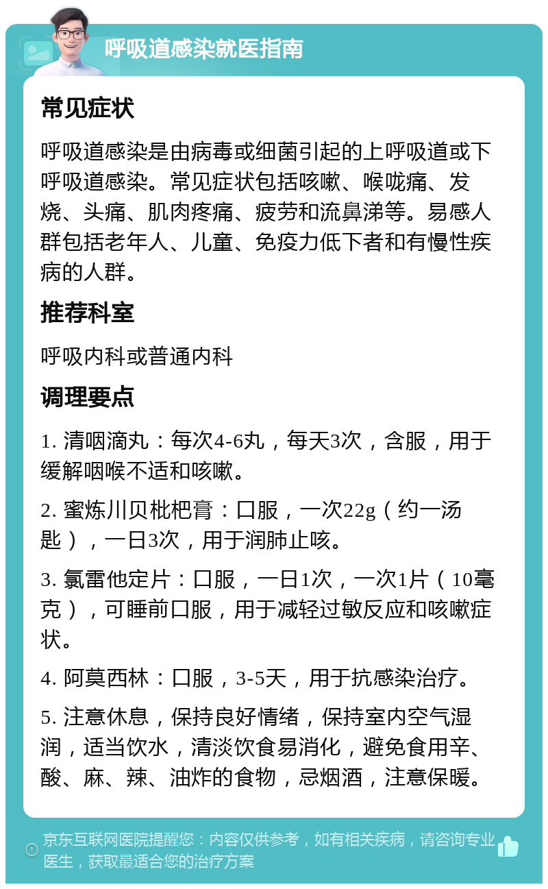 呼吸道感染就医指南 常见症状 呼吸道感染是由病毒或细菌引起的上呼吸道或下呼吸道感染。常见症状包括咳嗽、喉咙痛、发烧、头痛、肌肉疼痛、疲劳和流鼻涕等。易感人群包括老年人、儿童、免疫力低下者和有慢性疾病的人群。 推荐科室 呼吸内科或普通内科 调理要点 1. 清咽滴丸：每次4-6丸，每天3次，含服，用于缓解咽喉不适和咳嗽。 2. 蜜炼川贝枇杷膏：口服，一次22g（约一汤匙），一日3次，用于润肺止咳。 3. 氯雷他定片：口服，一日1次，一次1片（10毫克），可睡前口服，用于减轻过敏反应和咳嗽症状。 4. 阿莫西林：口服，3-5天，用于抗感染治疗。 5. 注意休息，保持良好情绪，保持室内空气湿润，适当饮水，清淡饮食易消化，避免食用辛、酸、麻、辣、油炸的食物，忌烟酒，注意保暖。