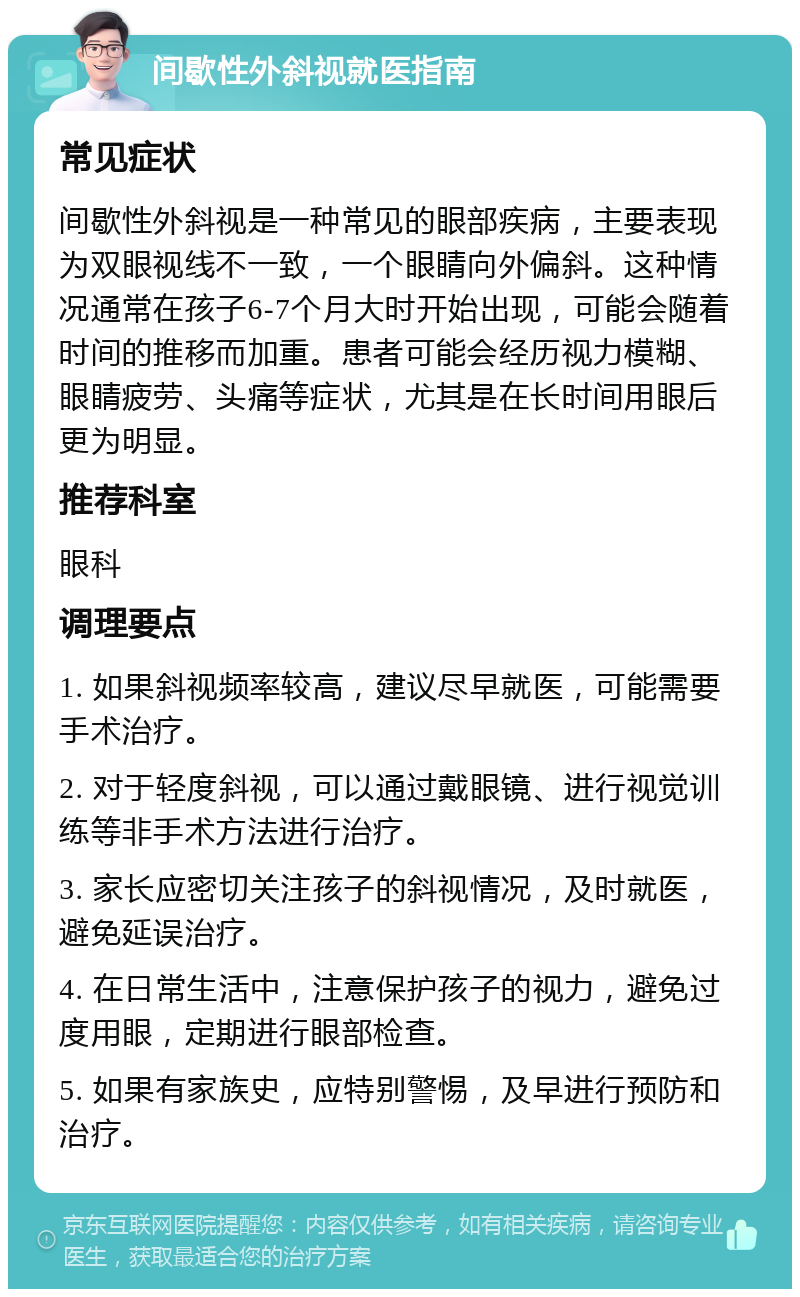 间歇性外斜视就医指南 常见症状 间歇性外斜视是一种常见的眼部疾病，主要表现为双眼视线不一致，一个眼睛向外偏斜。这种情况通常在孩子6-7个月大时开始出现，可能会随着时间的推移而加重。患者可能会经历视力模糊、眼睛疲劳、头痛等症状，尤其是在长时间用眼后更为明显。 推荐科室 眼科 调理要点 1. 如果斜视频率较高，建议尽早就医，可能需要手术治疗。 2. 对于轻度斜视，可以通过戴眼镜、进行视觉训练等非手术方法进行治疗。 3. 家长应密切关注孩子的斜视情况，及时就医，避免延误治疗。 4. 在日常生活中，注意保护孩子的视力，避免过度用眼，定期进行眼部检查。 5. 如果有家族史，应特别警惕，及早进行预防和治疗。