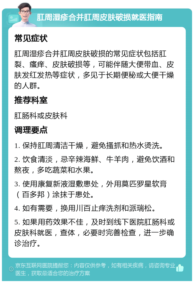 肛周湿疹合并肛周皮肤破损就医指南 常见症状 肛周湿疹合并肛周皮肤破损的常见症状包括肛裂、瘙痒、皮肤破损等，可能伴随大便带血、皮肤发红发热等症状，多见于长期便秘或大便干燥的人群。 推荐科室 肛肠科或皮肤科 调理要点 1. 保持肛周清洁干燥，避免搔抓和热水烫洗。 2. 饮食清淡，忌辛辣海鲜、牛羊肉，避免饮酒和熬夜，多吃蔬菜和水果。 3. 使用康复新液湿敷患处，外用莫匹罗星软膏（百多邦）涂抹于患处。 4. 如有需要，换用川百止痒洗剂和派瑞松。 5. 如果用药效果不佳，及时到线下医院肛肠科或皮肤科就医，查体，必要时完善检查，进一步确诊治疗。