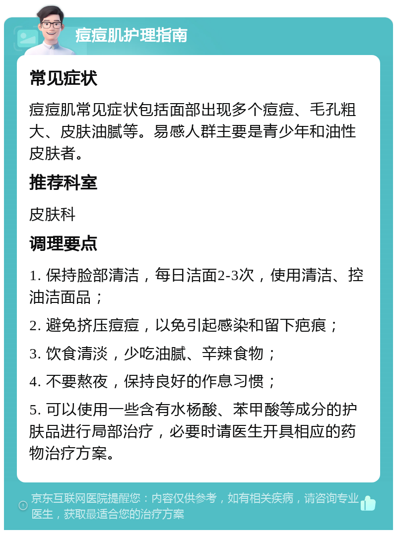 痘痘肌护理指南 常见症状 痘痘肌常见症状包括面部出现多个痘痘、毛孔粗大、皮肤油腻等。易感人群主要是青少年和油性皮肤者。 推荐科室 皮肤科 调理要点 1. 保持脸部清洁，每日洁面2-3次，使用清洁、控油洁面品； 2. 避免挤压痘痘，以免引起感染和留下疤痕； 3. 饮食清淡，少吃油腻、辛辣食物； 4. 不要熬夜，保持良好的作息习惯； 5. 可以使用一些含有水杨酸、苯甲酸等成分的护肤品进行局部治疗，必要时请医生开具相应的药物治疗方案。