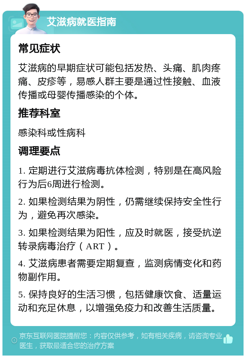 艾滋病就医指南 常见症状 艾滋病的早期症状可能包括发热、头痛、肌肉疼痛、皮疹等，易感人群主要是通过性接触、血液传播或母婴传播感染的个体。 推荐科室 感染科或性病科 调理要点 1. 定期进行艾滋病毒抗体检测，特别是在高风险行为后6周进行检测。 2. 如果检测结果为阴性，仍需继续保持安全性行为，避免再次感染。 3. 如果检测结果为阳性，应及时就医，接受抗逆转录病毒治疗（ART）。 4. 艾滋病患者需要定期复查，监测病情变化和药物副作用。 5. 保持良好的生活习惯，包括健康饮食、适量运动和充足休息，以增强免疫力和改善生活质量。