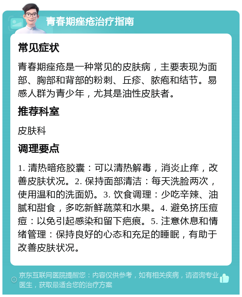 青春期痤疮治疗指南 常见症状 青春期痤疮是一种常见的皮肤病，主要表现为面部、胸部和背部的粉刺、丘疹、脓疱和结节。易感人群为青少年，尤其是油性皮肤者。 推荐科室 皮肤科 调理要点 1. 清热暗疮胶囊：可以清热解毒，消炎止痒，改善皮肤状况。2. 保持面部清洁：每天洗脸两次，使用温和的洗面奶。3. 饮食调理：少吃辛辣、油腻和甜食，多吃新鲜蔬菜和水果。4. 避免挤压痘痘：以免引起感染和留下疤痕。5. 注意休息和情绪管理：保持良好的心态和充足的睡眠，有助于改善皮肤状况。