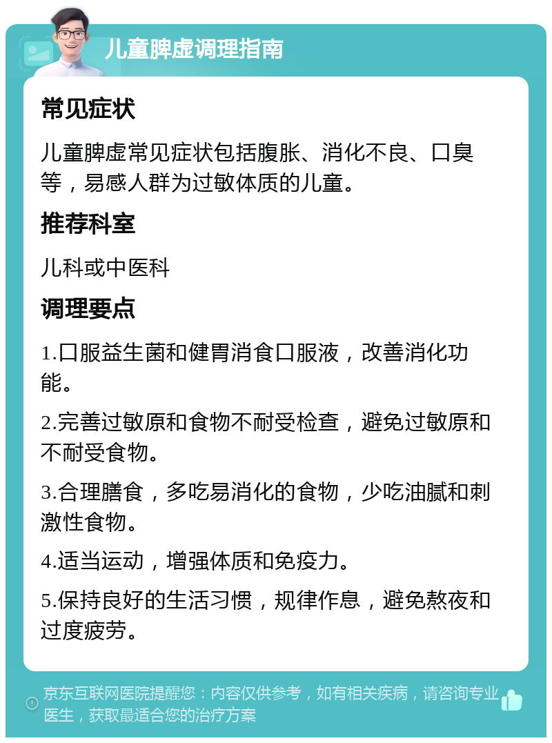 儿童脾虚调理指南 常见症状 儿童脾虚常见症状包括腹胀、消化不良、口臭等，易感人群为过敏体质的儿童。 推荐科室 儿科或中医科 调理要点 1.口服益生菌和健胃消食口服液，改善消化功能。 2.完善过敏原和食物不耐受检查，避免过敏原和不耐受食物。 3.合理膳食，多吃易消化的食物，少吃油腻和刺激性食物。 4.适当运动，增强体质和免疫力。 5.保持良好的生活习惯，规律作息，避免熬夜和过度疲劳。