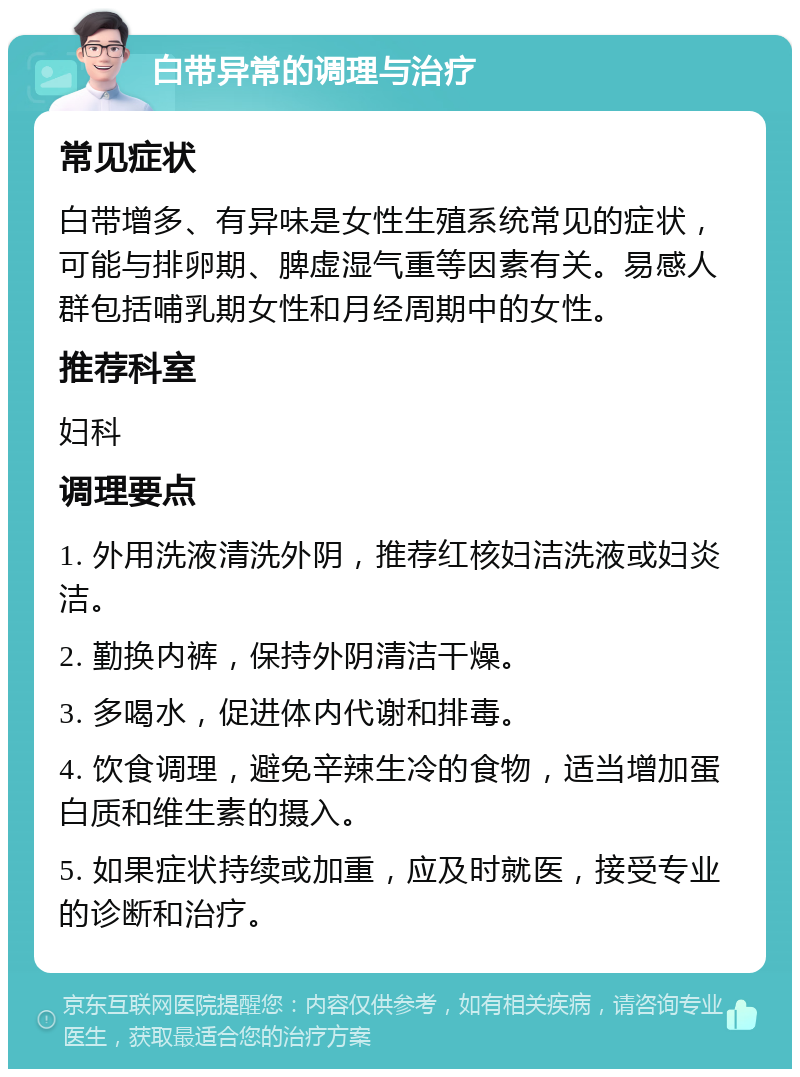 白带异常的调理与治疗 常见症状 白带增多、有异味是女性生殖系统常见的症状，可能与排卵期、脾虚湿气重等因素有关。易感人群包括哺乳期女性和月经周期中的女性。 推荐科室 妇科 调理要点 1. 外用洗液清洗外阴，推荐红核妇洁洗液或妇炎洁。 2. 勤换内裤，保持外阴清洁干燥。 3. 多喝水，促进体内代谢和排毒。 4. 饮食调理，避免辛辣生冷的食物，适当增加蛋白质和维生素的摄入。 5. 如果症状持续或加重，应及时就医，接受专业的诊断和治疗。