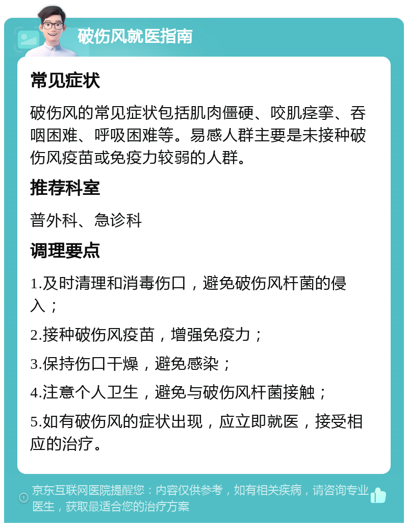 破伤风就医指南 常见症状 破伤风的常见症状包括肌肉僵硬、咬肌痉挛、吞咽困难、呼吸困难等。易感人群主要是未接种破伤风疫苗或免疫力较弱的人群。 推荐科室 普外科、急诊科 调理要点 1.及时清理和消毒伤口，避免破伤风杆菌的侵入； 2.接种破伤风疫苗，增强免疫力； 3.保持伤口干燥，避免感染； 4.注意个人卫生，避免与破伤风杆菌接触； 5.如有破伤风的症状出现，应立即就医，接受相应的治疗。