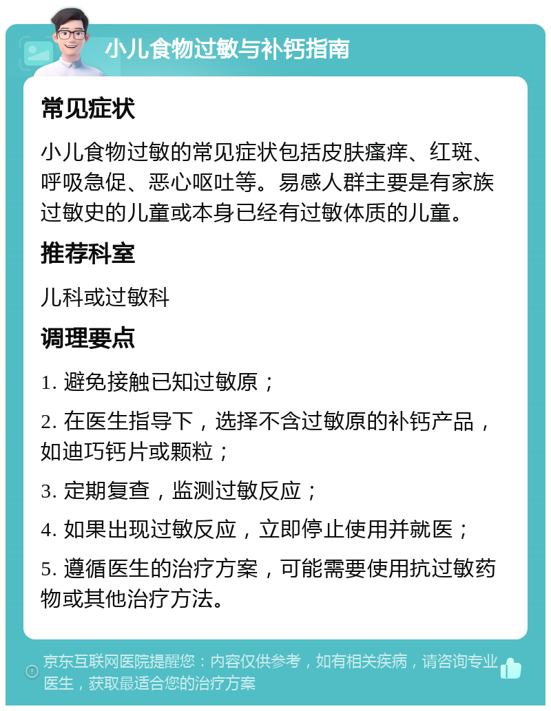 小儿食物过敏与补钙指南 常见症状 小儿食物过敏的常见症状包括皮肤瘙痒、红斑、呼吸急促、恶心呕吐等。易感人群主要是有家族过敏史的儿童或本身已经有过敏体质的儿童。 推荐科室 儿科或过敏科 调理要点 1. 避免接触已知过敏原； 2. 在医生指导下，选择不含过敏原的补钙产品，如迪巧钙片或颗粒； 3. 定期复查，监测过敏反应； 4. 如果出现过敏反应，立即停止使用并就医； 5. 遵循医生的治疗方案，可能需要使用抗过敏药物或其他治疗方法。