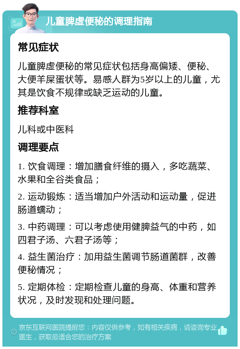 儿童脾虚便秘的调理指南 常见症状 儿童脾虚便秘的常见症状包括身高偏矮、便秘、大便羊屎蛋状等。易感人群为5岁以上的儿童，尤其是饮食不规律或缺乏运动的儿童。 推荐科室 儿科或中医科 调理要点 1. 饮食调理：增加膳食纤维的摄入，多吃蔬菜、水果和全谷类食品； 2. 运动锻炼：适当增加户外活动和运动量，促进肠道蠕动； 3. 中药调理：可以考虑使用健脾益气的中药，如四君子汤、六君子汤等； 4. 益生菌治疗：加用益生菌调节肠道菌群，改善便秘情况； 5. 定期体检：定期检查儿童的身高、体重和营养状况，及时发现和处理问题。