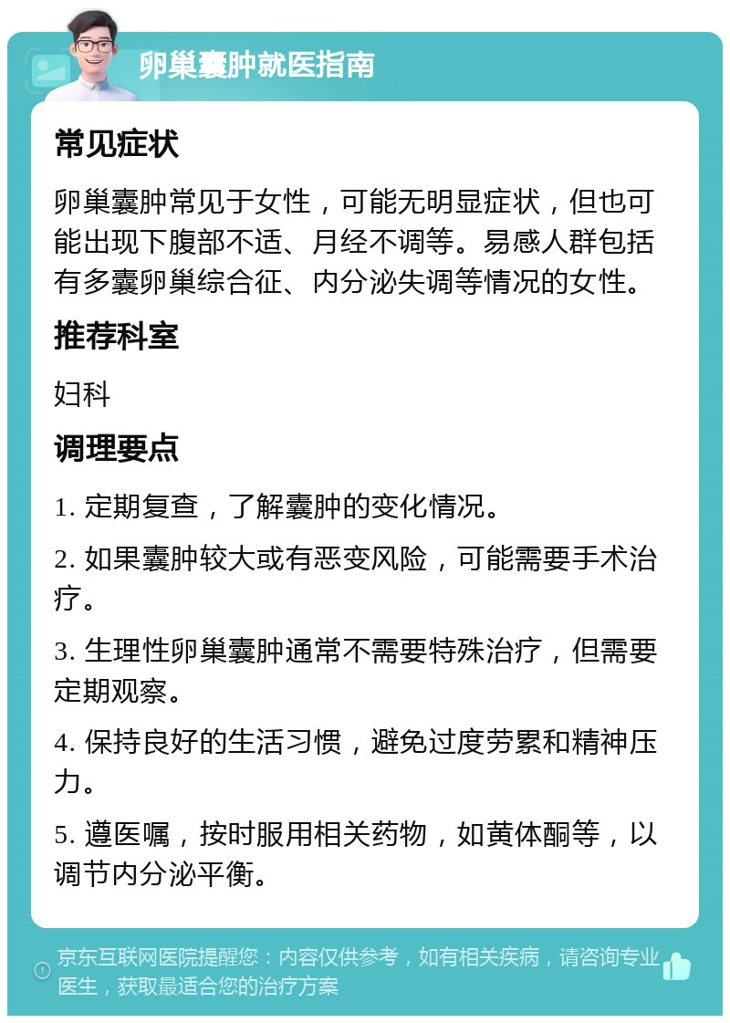 卵巢囊肿就医指南 常见症状 卵巢囊肿常见于女性，可能无明显症状，但也可能出现下腹部不适、月经不调等。易感人群包括有多囊卵巢综合征、内分泌失调等情况的女性。 推荐科室 妇科 调理要点 1. 定期复查，了解囊肿的变化情况。 2. 如果囊肿较大或有恶变风险，可能需要手术治疗。 3. 生理性卵巢囊肿通常不需要特殊治疗，但需要定期观察。 4. 保持良好的生活习惯，避免过度劳累和精神压力。 5. 遵医嘱，按时服用相关药物，如黄体酮等，以调节内分泌平衡。