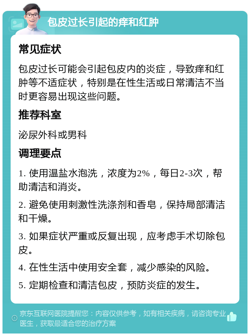 包皮过长引起的痒和红肿 常见症状 包皮过长可能会引起包皮内的炎症，导致痒和红肿等不适症状，特别是在性生活或日常清洁不当时更容易出现这些问题。 推荐科室 泌尿外科或男科 调理要点 1. 使用温盐水泡洗，浓度为2%，每日2-3次，帮助清洁和消炎。 2. 避免使用刺激性洗涤剂和香皂，保持局部清洁和干燥。 3. 如果症状严重或反复出现，应考虑手术切除包皮。 4. 在性生活中使用安全套，减少感染的风险。 5. 定期检查和清洁包皮，预防炎症的发生。