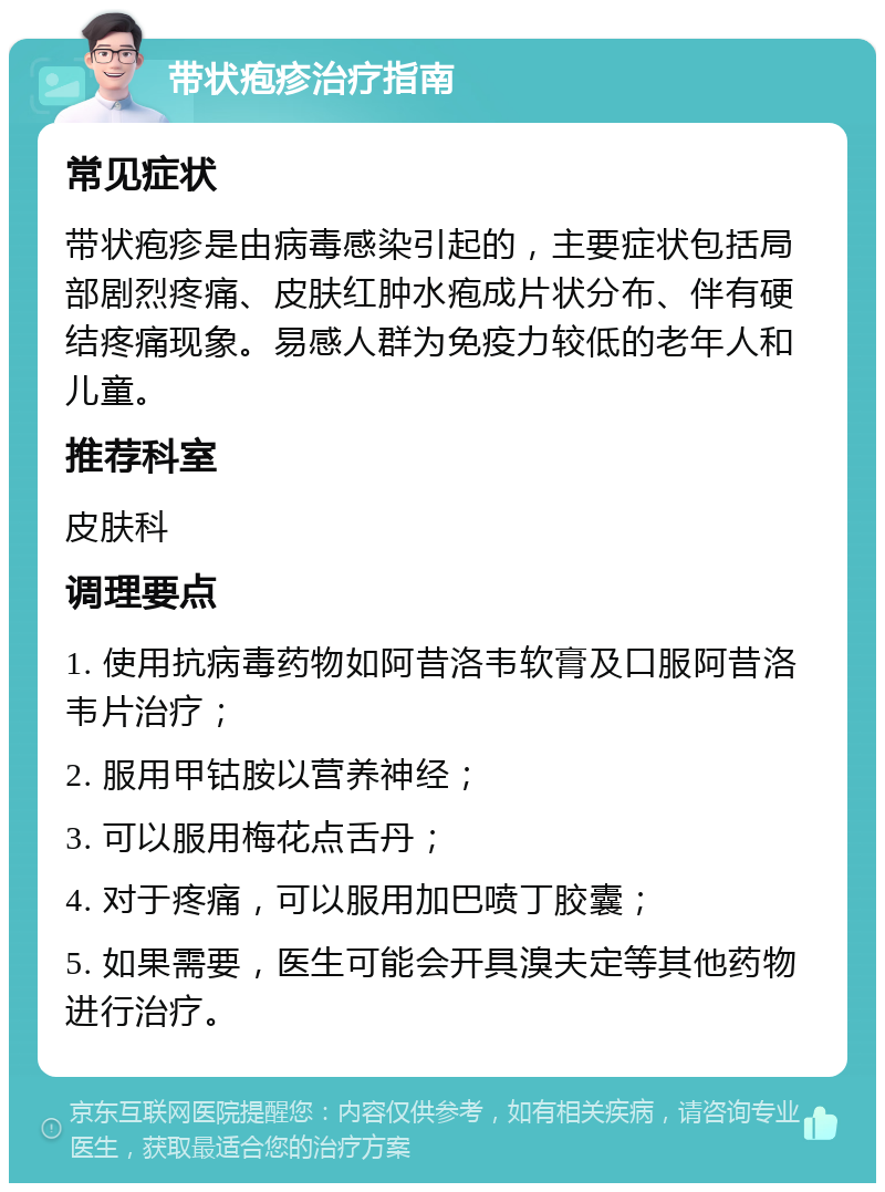 带状疱疹治疗指南 常见症状 带状疱疹是由病毒感染引起的，主要症状包括局部剧烈疼痛、皮肤红肿水疱成片状分布、伴有硬结疼痛现象。易感人群为免疫力较低的老年人和儿童。 推荐科室 皮肤科 调理要点 1. 使用抗病毒药物如阿昔洛韦软膏及口服阿昔洛韦片治疗； 2. 服用甲钴胺以营养神经； 3. 可以服用梅花点舌丹； 4. 对于疼痛，可以服用加巴喷丁胶囊； 5. 如果需要，医生可能会开具溴夫定等其他药物进行治疗。