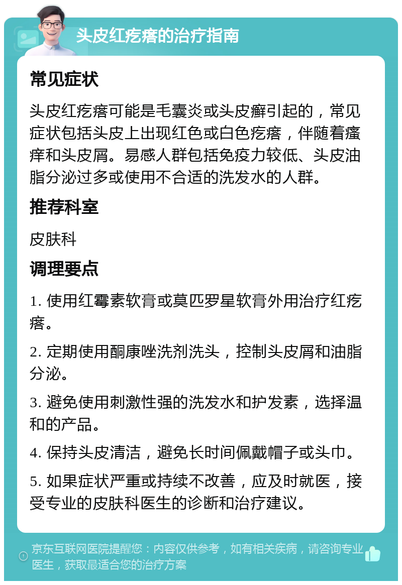 头皮红疙瘩的治疗指南 常见症状 头皮红疙瘩可能是毛囊炎或头皮癣引起的，常见症状包括头皮上出现红色或白色疙瘩，伴随着瘙痒和头皮屑。易感人群包括免疫力较低、头皮油脂分泌过多或使用不合适的洗发水的人群。 推荐科室 皮肤科 调理要点 1. 使用红霉素软膏或莫匹罗星软膏外用治疗红疙瘩。 2. 定期使用酮康唑洗剂洗头，控制头皮屑和油脂分泌。 3. 避免使用刺激性强的洗发水和护发素，选择温和的产品。 4. 保持头皮清洁，避免长时间佩戴帽子或头巾。 5. 如果症状严重或持续不改善，应及时就医，接受专业的皮肤科医生的诊断和治疗建议。