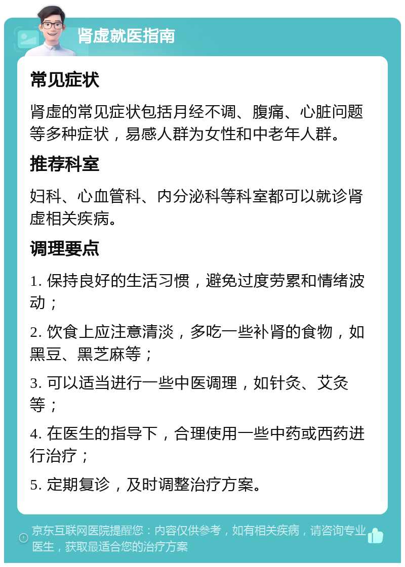 肾虚就医指南 常见症状 肾虚的常见症状包括月经不调、腹痛、心脏问题等多种症状，易感人群为女性和中老年人群。 推荐科室 妇科、心血管科、内分泌科等科室都可以就诊肾虚相关疾病。 调理要点 1. 保持良好的生活习惯，避免过度劳累和情绪波动； 2. 饮食上应注意清淡，多吃一些补肾的食物，如黑豆、黑芝麻等； 3. 可以适当进行一些中医调理，如针灸、艾灸等； 4. 在医生的指导下，合理使用一些中药或西药进行治疗； 5. 定期复诊，及时调整治疗方案。