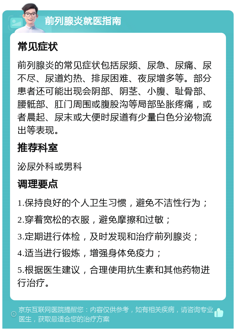 前列腺炎就医指南 常见症状 前列腺炎的常见症状包括尿频、尿急、尿痛、尿不尽、尿道灼热、排尿困难、夜尿增多等。部分患者还可能出现会阴部、阴茎、小腹、耻骨部、腰骶部、肛门周围或腹股沟等局部坠胀疼痛，或者晨起、尿末或大便时尿道有少量白色分泌物流出等表现。 推荐科室 泌尿外科或男科 调理要点 1.保持良好的个人卫生习惯，避免不洁性行为； 2.穿着宽松的衣服，避免摩擦和过敏； 3.定期进行体检，及时发现和治疗前列腺炎； 4.适当进行锻炼，增强身体免疫力； 5.根据医生建议，合理使用抗生素和其他药物进行治疗。