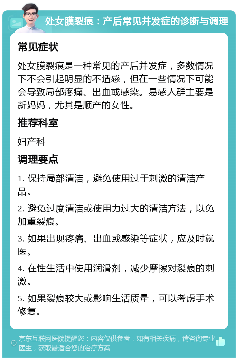 处女膜裂痕：产后常见并发症的诊断与调理 常见症状 处女膜裂痕是一种常见的产后并发症，多数情况下不会引起明显的不适感，但在一些情况下可能会导致局部疼痛、出血或感染。易感人群主要是新妈妈，尤其是顺产的女性。 推荐科室 妇产科 调理要点 1. 保持局部清洁，避免使用过于刺激的清洁产品。 2. 避免过度清洁或使用力过大的清洁方法，以免加重裂痕。 3. 如果出现疼痛、出血或感染等症状，应及时就医。 4. 在性生活中使用润滑剂，减少摩擦对裂痕的刺激。 5. 如果裂痕较大或影响生活质量，可以考虑手术修复。