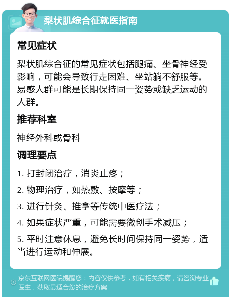 梨状肌综合征就医指南 常见症状 梨状肌综合征的常见症状包括腿痛、坐骨神经受影响，可能会导致行走困难、坐站躺不舒服等。易感人群可能是长期保持同一姿势或缺乏运动的人群。 推荐科室 神经外科或骨科 调理要点 1. 打封闭治疗，消炎止疼； 2. 物理治疗，如热敷、按摩等； 3. 进行针灸、推拿等传统中医疗法； 4. 如果症状严重，可能需要微创手术减压； 5. 平时注意休息，避免长时间保持同一姿势，适当进行运动和伸展。