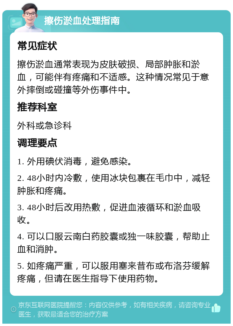 擦伤淤血处理指南 常见症状 擦伤淤血通常表现为皮肤破损、局部肿胀和淤血，可能伴有疼痛和不适感。这种情况常见于意外摔倒或碰撞等外伤事件中。 推荐科室 外科或急诊科 调理要点 1. 外用碘伏消毒，避免感染。 2. 48小时内冷敷，使用冰块包裹在毛巾中，减轻肿胀和疼痛。 3. 48小时后改用热敷，促进血液循环和淤血吸收。 4. 可以口服云南白药胶囊或独一味胶囊，帮助止血和消肿。 5. 如疼痛严重，可以服用塞来昔布或布洛芬缓解疼痛，但请在医生指导下使用药物。