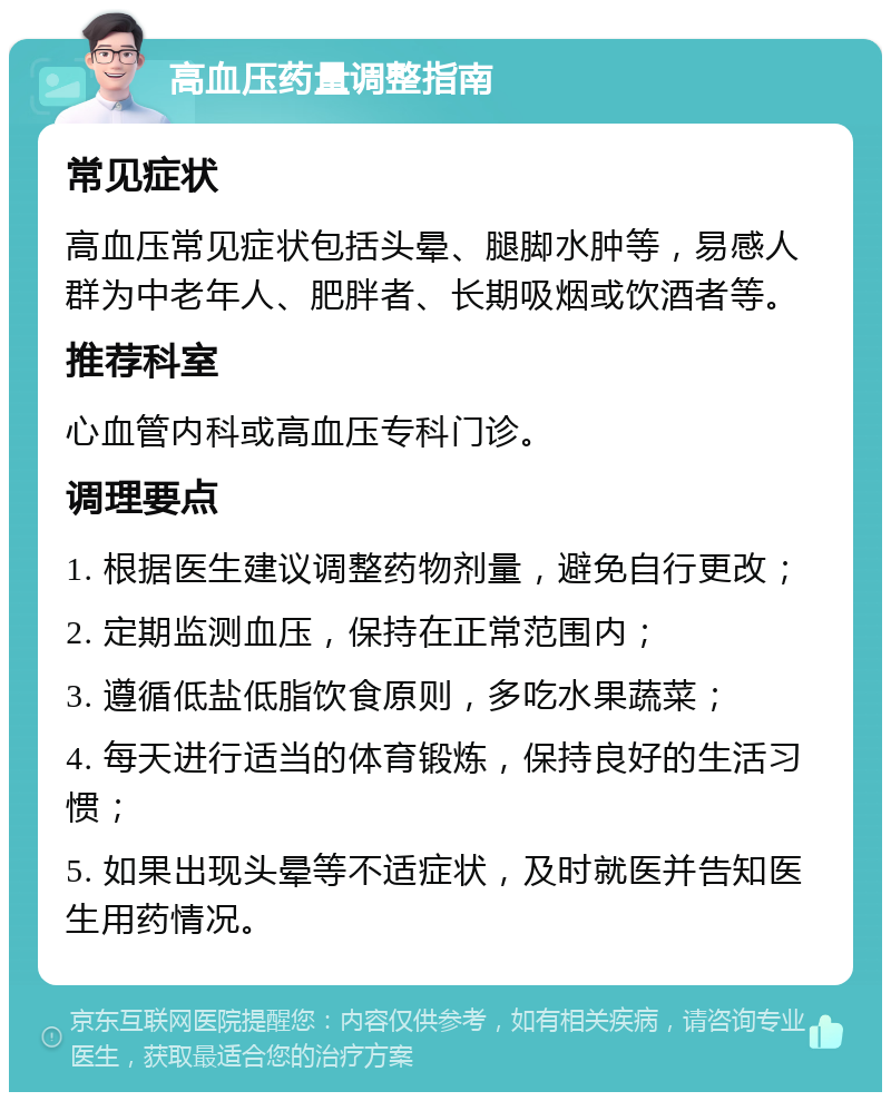 高血压药量调整指南 常见症状 高血压常见症状包括头晕、腿脚水肿等，易感人群为中老年人、肥胖者、长期吸烟或饮酒者等。 推荐科室 心血管内科或高血压专科门诊。 调理要点 1. 根据医生建议调整药物剂量，避免自行更改； 2. 定期监测血压，保持在正常范围内； 3. 遵循低盐低脂饮食原则，多吃水果蔬菜； 4. 每天进行适当的体育锻炼，保持良好的生活习惯； 5. 如果出现头晕等不适症状，及时就医并告知医生用药情况。