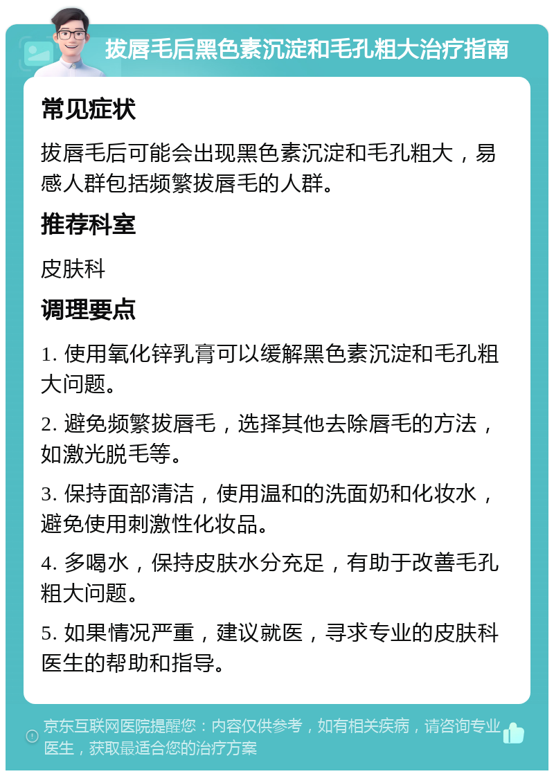 拔唇毛后黑色素沉淀和毛孔粗大治疗指南 常见症状 拔唇毛后可能会出现黑色素沉淀和毛孔粗大，易感人群包括频繁拔唇毛的人群。 推荐科室 皮肤科 调理要点 1. 使用氧化锌乳膏可以缓解黑色素沉淀和毛孔粗大问题。 2. 避免频繁拔唇毛，选择其他去除唇毛的方法，如激光脱毛等。 3. 保持面部清洁，使用温和的洗面奶和化妆水，避免使用刺激性化妆品。 4. 多喝水，保持皮肤水分充足，有助于改善毛孔粗大问题。 5. 如果情况严重，建议就医，寻求专业的皮肤科医生的帮助和指导。