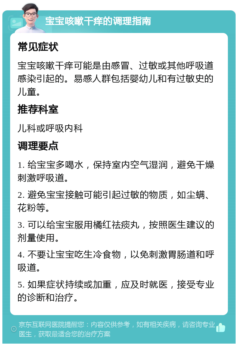 宝宝咳嗽干痒的调理指南 常见症状 宝宝咳嗽干痒可能是由感冒、过敏或其他呼吸道感染引起的。易感人群包括婴幼儿和有过敏史的儿童。 推荐科室 儿科或呼吸内科 调理要点 1. 给宝宝多喝水，保持室内空气湿润，避免干燥刺激呼吸道。 2. 避免宝宝接触可能引起过敏的物质，如尘螨、花粉等。 3. 可以给宝宝服用橘红祛痰丸，按照医生建议的剂量使用。 4. 不要让宝宝吃生冷食物，以免刺激胃肠道和呼吸道。 5. 如果症状持续或加重，应及时就医，接受专业的诊断和治疗。