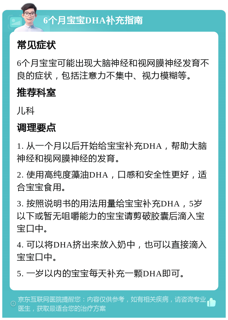 6个月宝宝DHA补充指南 常见症状 6个月宝宝可能出现大脑神经和视网膜神经发育不良的症状，包括注意力不集中、视力模糊等。 推荐科室 儿科 调理要点 1. 从一个月以后开始给宝宝补充DHA，帮助大脑神经和视网膜神经的发育。 2. 使用高纯度藻油DHA，口感和安全性更好，适合宝宝食用。 3. 按照说明书的用法用量给宝宝补充DHA，5岁以下或暂无咀嚼能力的宝宝请剪破胶囊后滴入宝宝口中。 4. 可以将DHA挤出来放入奶中，也可以直接滴入宝宝口中。 5. 一岁以内的宝宝每天补充一颗DHA即可。