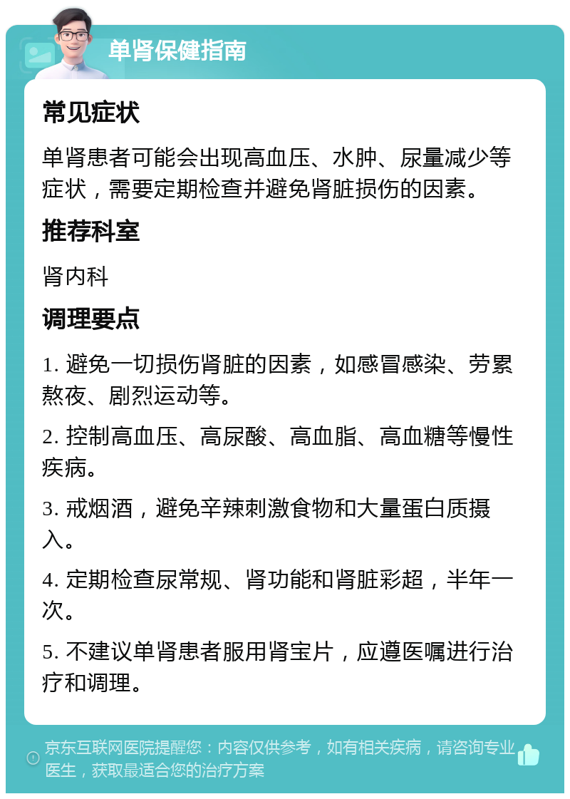 单肾保健指南 常见症状 单肾患者可能会出现高血压、水肿、尿量减少等症状，需要定期检查并避免肾脏损伤的因素。 推荐科室 肾内科 调理要点 1. 避免一切损伤肾脏的因素，如感冒感染、劳累熬夜、剧烈运动等。 2. 控制高血压、高尿酸、高血脂、高血糖等慢性疾病。 3. 戒烟酒，避免辛辣刺激食物和大量蛋白质摄入。 4. 定期检查尿常规、肾功能和肾脏彩超，半年一次。 5. 不建议单肾患者服用肾宝片，应遵医嘱进行治疗和调理。