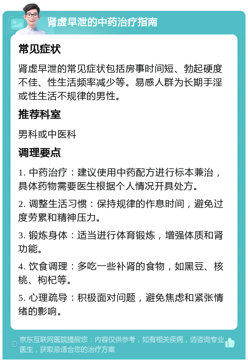 肾虚早泄的中药治疗指南 常见症状 肾虚早泄的常见症状包括房事时间短、勃起硬度不佳、性生活频率减少等。易感人群为长期手淫或性生活不规律的男性。 推荐科室 男科或中医科 调理要点 1. 中药治疗：建议使用中药配方进行标本兼治，具体药物需要医生根据个人情况开具处方。 2. 调整生活习惯：保持规律的作息时间，避免过度劳累和精神压力。 3. 锻炼身体：适当进行体育锻炼，增强体质和肾功能。 4. 饮食调理：多吃一些补肾的食物，如黑豆、核桃、枸杞等。 5. 心理疏导：积极面对问题，避免焦虑和紧张情绪的影响。