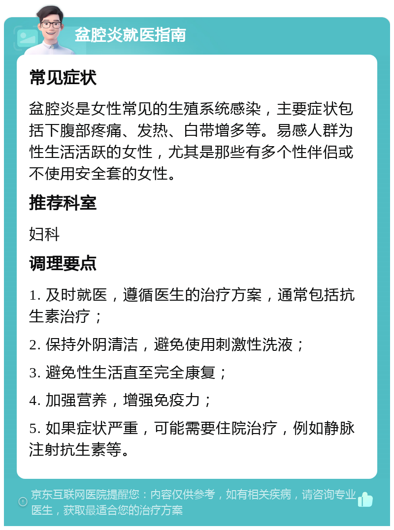 盆腔炎就医指南 常见症状 盆腔炎是女性常见的生殖系统感染，主要症状包括下腹部疼痛、发热、白带增多等。易感人群为性生活活跃的女性，尤其是那些有多个性伴侣或不使用安全套的女性。 推荐科室 妇科 调理要点 1. 及时就医，遵循医生的治疗方案，通常包括抗生素治疗； 2. 保持外阴清洁，避免使用刺激性洗液； 3. 避免性生活直至完全康复； 4. 加强营养，增强免疫力； 5. 如果症状严重，可能需要住院治疗，例如静脉注射抗生素等。