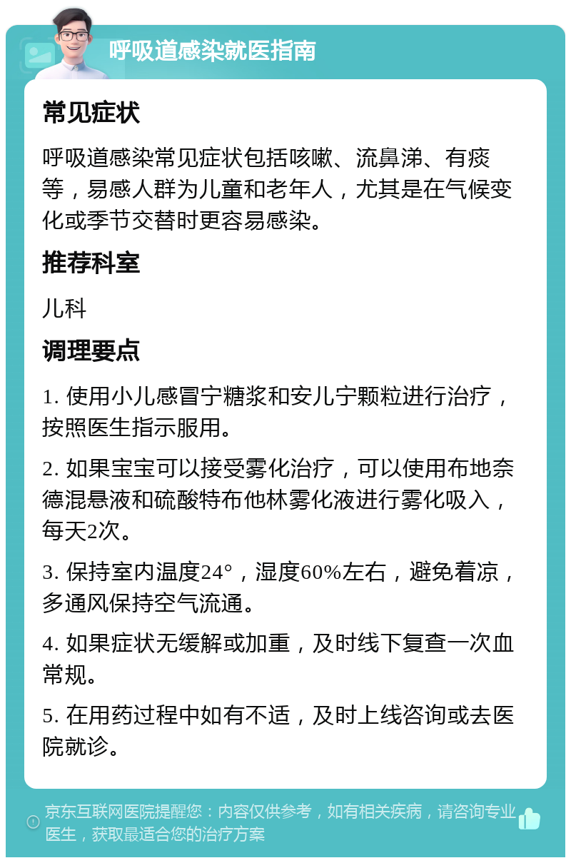 呼吸道感染就医指南 常见症状 呼吸道感染常见症状包括咳嗽、流鼻涕、有痰等，易感人群为儿童和老年人，尤其是在气候变化或季节交替时更容易感染。 推荐科室 儿科 调理要点 1. 使用小儿感冒宁糖浆和安儿宁颗粒进行治疗，按照医生指示服用。 2. 如果宝宝可以接受雾化治疗，可以使用布地奈德混悬液和硫酸特布他林雾化液进行雾化吸入，每天2次。 3. 保持室内温度24°，湿度60%左右，避免着凉，多通风保持空气流通。 4. 如果症状无缓解或加重，及时线下复查一次血常规。 5. 在用药过程中如有不适，及时上线咨询或去医院就诊。