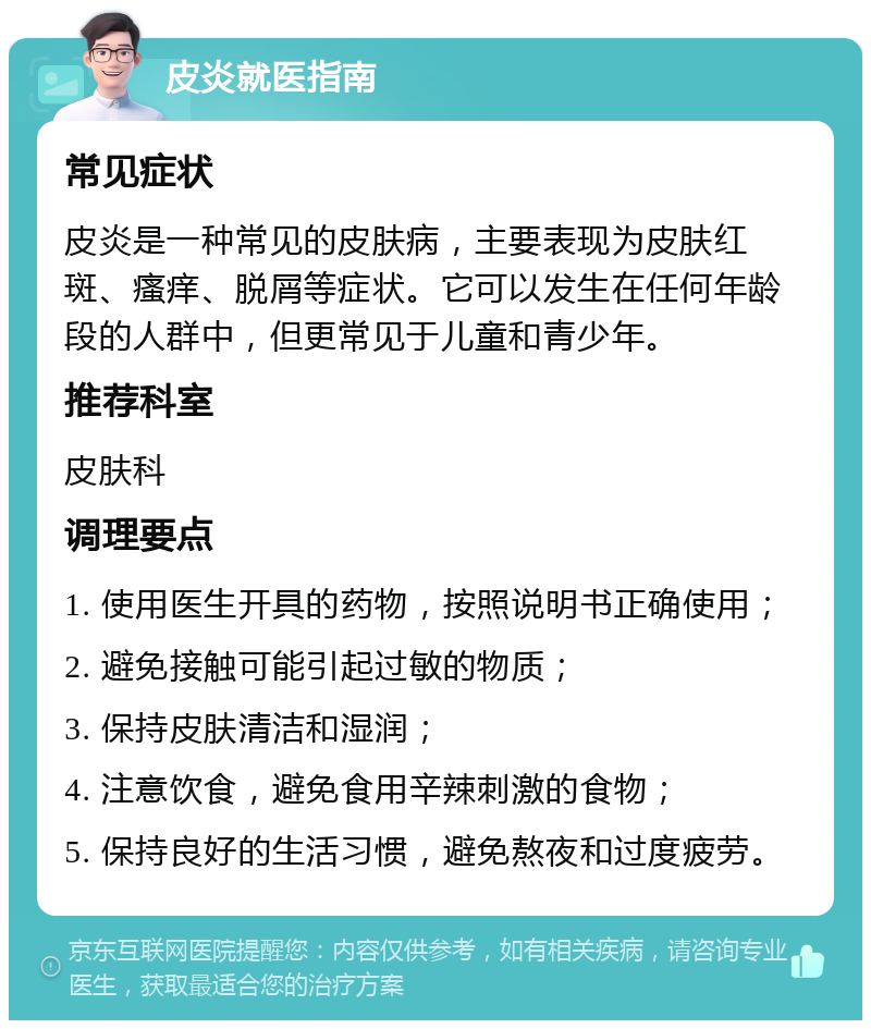 皮炎就医指南 常见症状 皮炎是一种常见的皮肤病，主要表现为皮肤红斑、瘙痒、脱屑等症状。它可以发生在任何年龄段的人群中，但更常见于儿童和青少年。 推荐科室 皮肤科 调理要点 1. 使用医生开具的药物，按照说明书正确使用； 2. 避免接触可能引起过敏的物质； 3. 保持皮肤清洁和湿润； 4. 注意饮食，避免食用辛辣刺激的食物； 5. 保持良好的生活习惯，避免熬夜和过度疲劳。