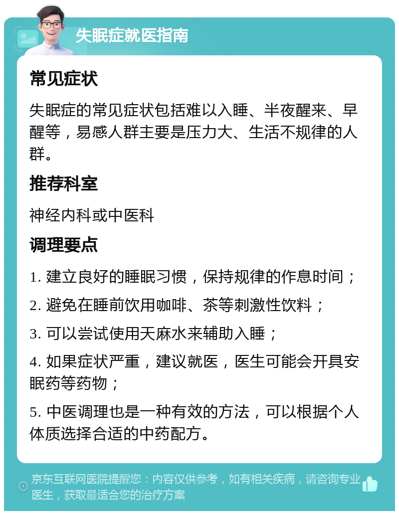 失眠症就医指南 常见症状 失眠症的常见症状包括难以入睡、半夜醒来、早醒等，易感人群主要是压力大、生活不规律的人群。 推荐科室 神经内科或中医科 调理要点 1. 建立良好的睡眠习惯，保持规律的作息时间； 2. 避免在睡前饮用咖啡、茶等刺激性饮料； 3. 可以尝试使用天麻水来辅助入睡； 4. 如果症状严重，建议就医，医生可能会开具安眠药等药物； 5. 中医调理也是一种有效的方法，可以根据个人体质选择合适的中药配方。