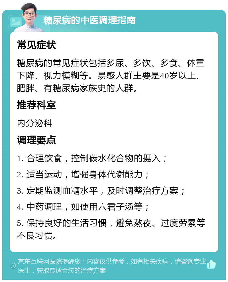 糖尿病的中医调理指南 常见症状 糖尿病的常见症状包括多尿、多饮、多食、体重下降、视力模糊等。易感人群主要是40岁以上、肥胖、有糖尿病家族史的人群。 推荐科室 内分泌科 调理要点 1. 合理饮食，控制碳水化合物的摄入； 2. 适当运动，增强身体代谢能力； 3. 定期监测血糖水平，及时调整治疗方案； 4. 中药调理，如使用六君子汤等； 5. 保持良好的生活习惯，避免熬夜、过度劳累等不良习惯。