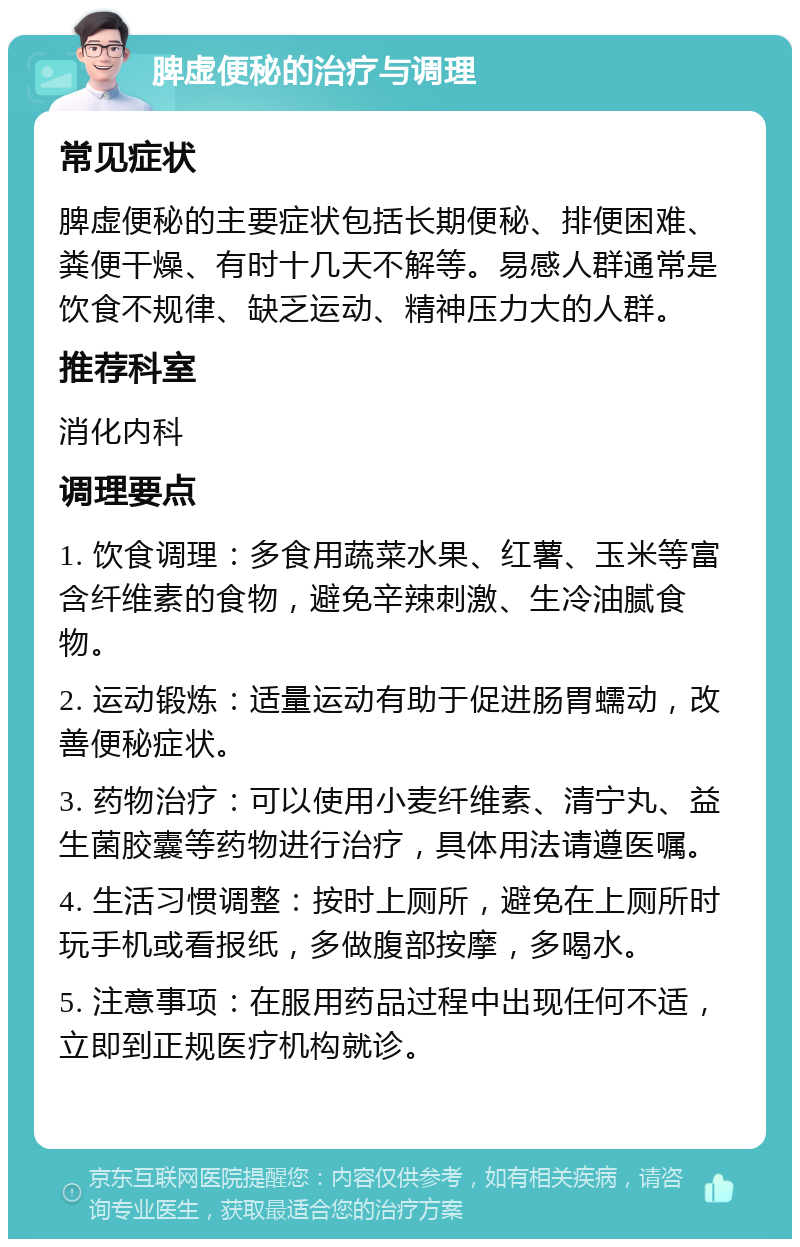 脾虚便秘的治疗与调理 常见症状 脾虚便秘的主要症状包括长期便秘、排便困难、粪便干燥、有时十几天不解等。易感人群通常是饮食不规律、缺乏运动、精神压力大的人群。 推荐科室 消化内科 调理要点 1. 饮食调理：多食用蔬菜水果、红薯、玉米等富含纤维素的食物，避免辛辣刺激、生冷油腻食物。 2. 运动锻炼：适量运动有助于促进肠胃蠕动，改善便秘症状。 3. 药物治疗：可以使用小麦纤维素、清宁丸、益生菌胶囊等药物进行治疗，具体用法请遵医嘱。 4. 生活习惯调整：按时上厕所，避免在上厕所时玩手机或看报纸，多做腹部按摩，多喝水。 5. 注意事项：在服用药品过程中出现任何不适，立即到正规医疗机构就诊。