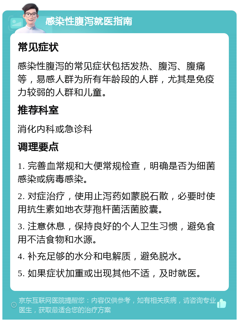 感染性腹泻就医指南 常见症状 感染性腹泻的常见症状包括发热、腹泻、腹痛等，易感人群为所有年龄段的人群，尤其是免疫力较弱的人群和儿童。 推荐科室 消化内科或急诊科 调理要点 1. 完善血常规和大便常规检查，明确是否为细菌感染或病毒感染。 2. 对症治疗，使用止泻药如蒙脱石散，必要时使用抗生素如地衣芽孢杆菌活菌胶囊。 3. 注意休息，保持良好的个人卫生习惯，避免食用不洁食物和水源。 4. 补充足够的水分和电解质，避免脱水。 5. 如果症状加重或出现其他不适，及时就医。