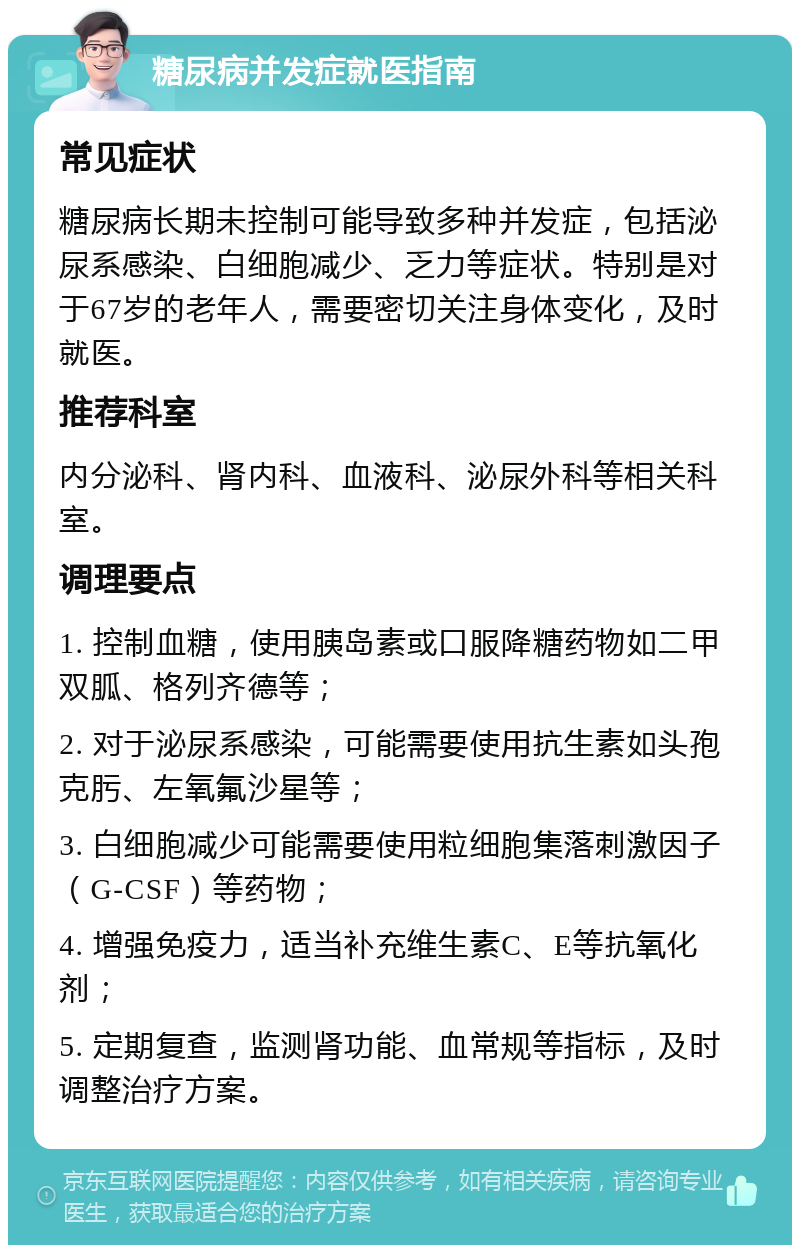 糖尿病并发症就医指南 常见症状 糖尿病长期未控制可能导致多种并发症，包括泌尿系感染、白细胞减少、乏力等症状。特别是对于67岁的老年人，需要密切关注身体变化，及时就医。 推荐科室 内分泌科、肾内科、血液科、泌尿外科等相关科室。 调理要点 1. 控制血糖，使用胰岛素或口服降糖药物如二甲双胍、格列齐德等； 2. 对于泌尿系感染，可能需要使用抗生素如头孢克肟、左氧氟沙星等； 3. 白细胞减少可能需要使用粒细胞集落刺激因子（G-CSF）等药物； 4. 增强免疫力，适当补充维生素C、E等抗氧化剂； 5. 定期复查，监测肾功能、血常规等指标，及时调整治疗方案。