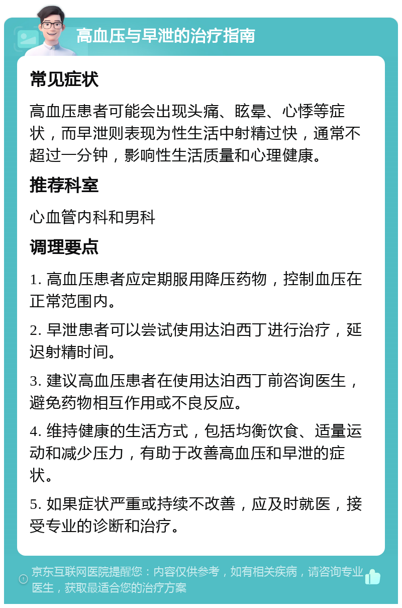 高血压与早泄的治疗指南 常见症状 高血压患者可能会出现头痛、眩晕、心悸等症状，而早泄则表现为性生活中射精过快，通常不超过一分钟，影响性生活质量和心理健康。 推荐科室 心血管内科和男科 调理要点 1. 高血压患者应定期服用降压药物，控制血压在正常范围内。 2. 早泄患者可以尝试使用达泊西丁进行治疗，延迟射精时间。 3. 建议高血压患者在使用达泊西丁前咨询医生，避免药物相互作用或不良反应。 4. 维持健康的生活方式，包括均衡饮食、适量运动和减少压力，有助于改善高血压和早泄的症状。 5. 如果症状严重或持续不改善，应及时就医，接受专业的诊断和治疗。