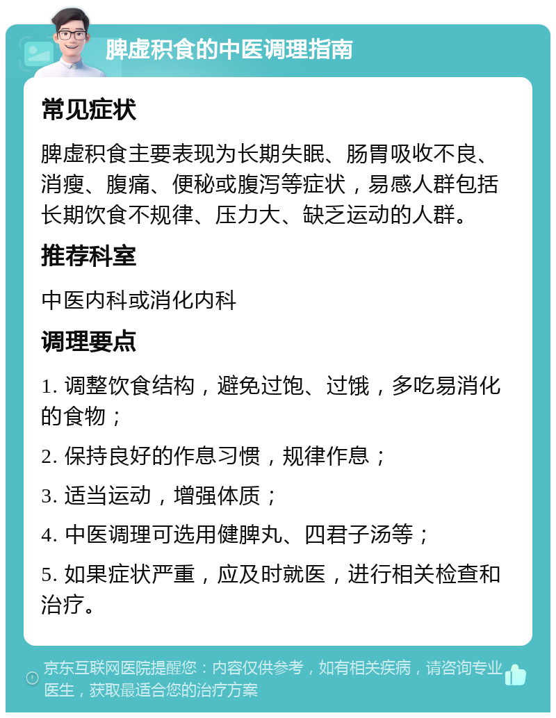 脾虚积食的中医调理指南 常见症状 脾虚积食主要表现为长期失眠、肠胃吸收不良、消瘦、腹痛、便秘或腹泻等症状，易感人群包括长期饮食不规律、压力大、缺乏运动的人群。 推荐科室 中医内科或消化内科 调理要点 1. 调整饮食结构，避免过饱、过饿，多吃易消化的食物； 2. 保持良好的作息习惯，规律作息； 3. 适当运动，增强体质； 4. 中医调理可选用健脾丸、四君子汤等； 5. 如果症状严重，应及时就医，进行相关检查和治疗。