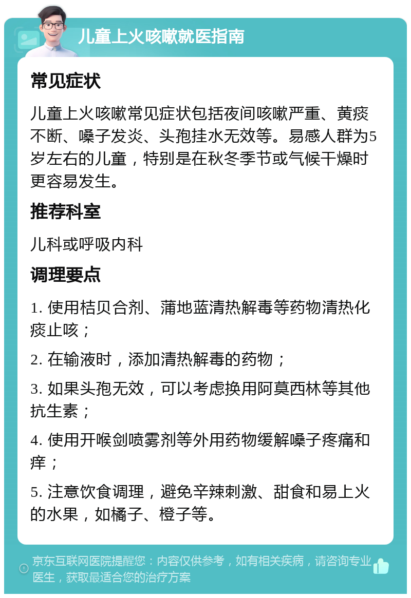 儿童上火咳嗽就医指南 常见症状 儿童上火咳嗽常见症状包括夜间咳嗽严重、黄痰不断、嗓子发炎、头孢挂水无效等。易感人群为5岁左右的儿童，特别是在秋冬季节或气候干燥时更容易发生。 推荐科室 儿科或呼吸内科 调理要点 1. 使用桔贝合剂、蒲地蓝清热解毒等药物清热化痰止咳； 2. 在输液时，添加清热解毒的药物； 3. 如果头孢无效，可以考虑换用阿莫西林等其他抗生素； 4. 使用开喉剑喷雾剂等外用药物缓解嗓子疼痛和痒； 5. 注意饮食调理，避免辛辣刺激、甜食和易上火的水果，如橘子、橙子等。