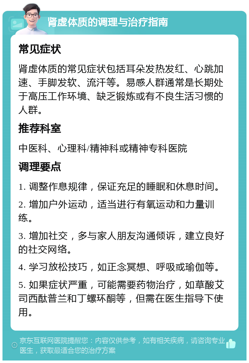 肾虚体质的调理与治疗指南 常见症状 肾虚体质的常见症状包括耳朵发热发红、心跳加速、手脚发软、流汗等。易感人群通常是长期处于高压工作环境、缺乏锻炼或有不良生活习惯的人群。 推荐科室 中医科、心理科/精神科或精神专科医院 调理要点 1. 调整作息规律，保证充足的睡眠和休息时间。 2. 增加户外运动，适当进行有氧运动和力量训练。 3. 增加社交，多与家人朋友沟通倾诉，建立良好的社交网络。 4. 学习放松技巧，如正念冥想、呼吸或瑜伽等。 5. 如果症状严重，可能需要药物治疗，如草酸艾司西酞普兰和丁螺环酮等，但需在医生指导下使用。