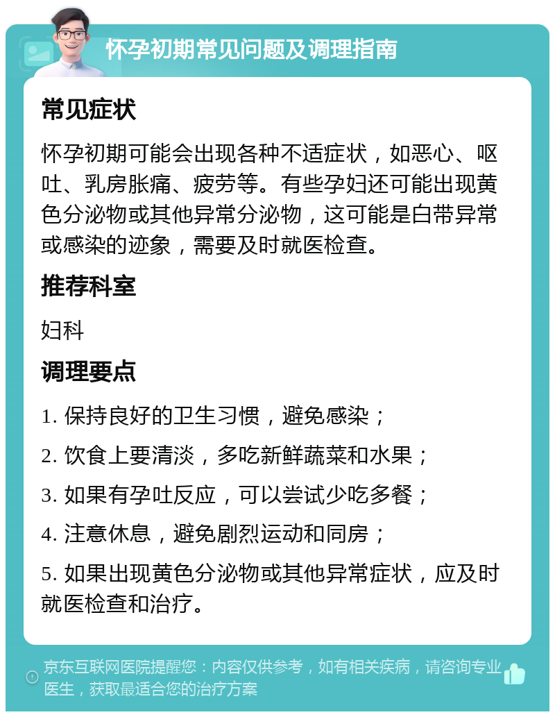 怀孕初期常见问题及调理指南 常见症状 怀孕初期可能会出现各种不适症状，如恶心、呕吐、乳房胀痛、疲劳等。有些孕妇还可能出现黄色分泌物或其他异常分泌物，这可能是白带异常或感染的迹象，需要及时就医检查。 推荐科室 妇科 调理要点 1. 保持良好的卫生习惯，避免感染； 2. 饮食上要清淡，多吃新鲜蔬菜和水果； 3. 如果有孕吐反应，可以尝试少吃多餐； 4. 注意休息，避免剧烈运动和同房； 5. 如果出现黄色分泌物或其他异常症状，应及时就医检查和治疗。