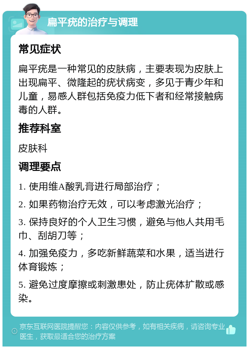 扁平疣的治疗与调理 常见症状 扁平疣是一种常见的皮肤病，主要表现为皮肤上出现扁平、微隆起的疣状病变，多见于青少年和儿童，易感人群包括免疫力低下者和经常接触病毒的人群。 推荐科室 皮肤科 调理要点 1. 使用维A酸乳膏进行局部治疗； 2. 如果药物治疗无效，可以考虑激光治疗； 3. 保持良好的个人卫生习惯，避免与他人共用毛巾、刮胡刀等； 4. 加强免疫力，多吃新鲜蔬菜和水果，适当进行体育锻炼； 5. 避免过度摩擦或刺激患处，防止疣体扩散或感染。